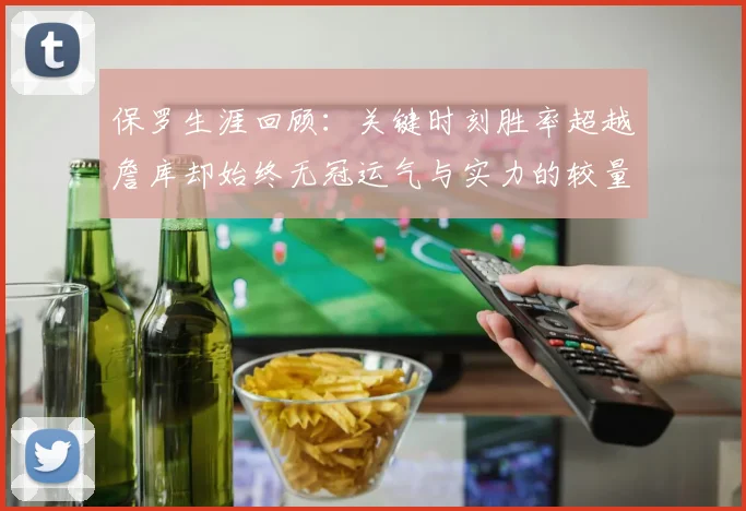 保罗生涯回顾：关键时刻胜率超越詹库却始终无冠运气与实力的较量