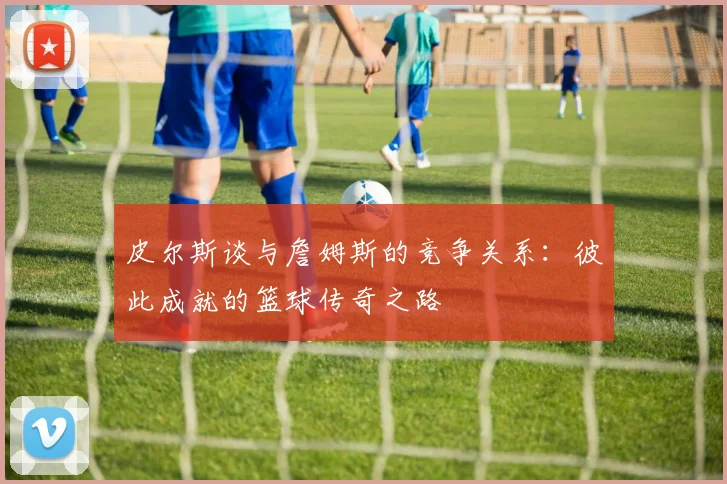 皮尔斯谈与詹姆斯的竞争关系：彼此成就的篮球传奇之路