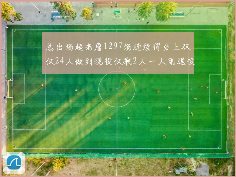 总出场超老詹1297场连续得分上双仅24人做到现役仅剩2人一人刚退役