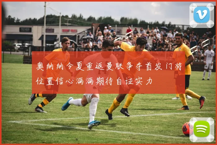 奥纳纳今夏重返曼联争夺首发门将位置信心满满期待自证实力