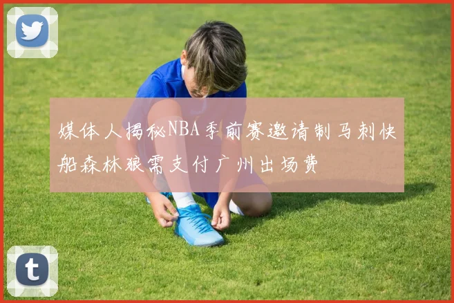 媒体人揭秘NBA季前赛邀请制马刺快船森林狼需支付广州出场费