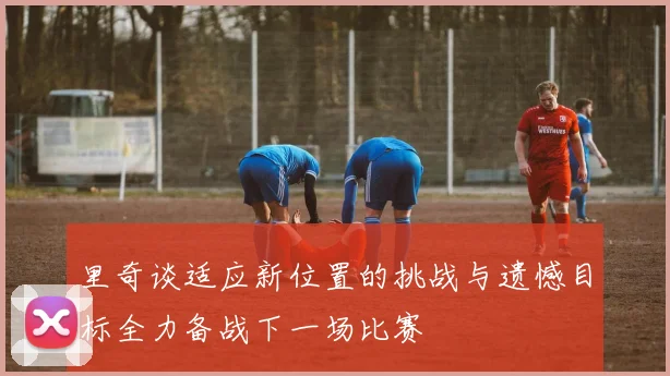 里奇谈适应新位置的挑战与遗憾目标全力备战下一场比赛