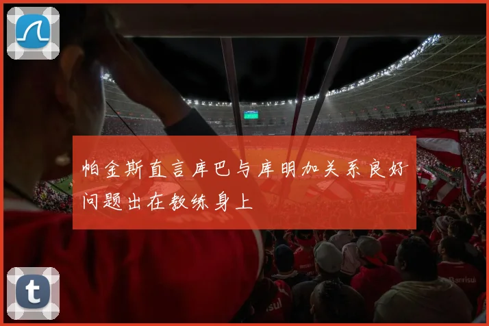 帕金斯直言库巴与库明加关系良好问题出在教练身上