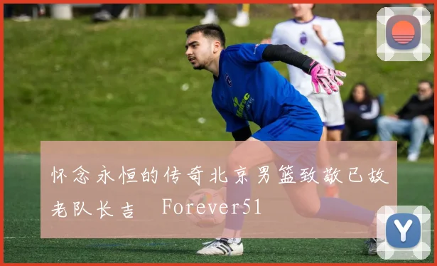 怀念永恒的传奇北京男篮致敬已故老队长吉喆Forever51