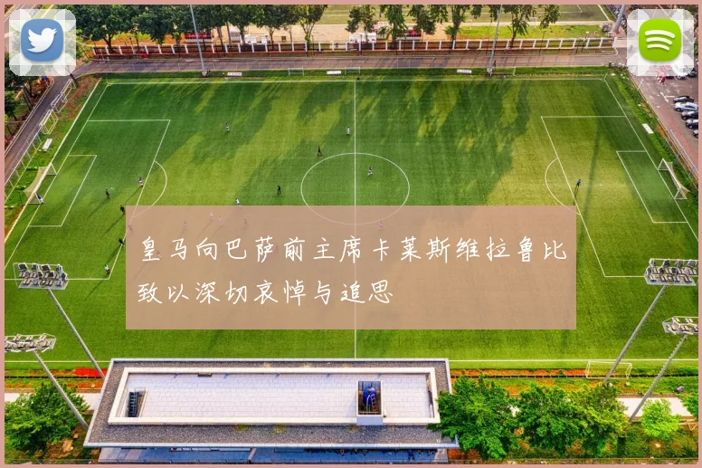 皇马向巴萨前主席卡莱斯维拉鲁比致以深切哀悼与追思