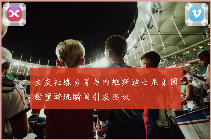 女友社媒分享与内维斯迪士尼乐园甜蜜游玩瞬间引发热议