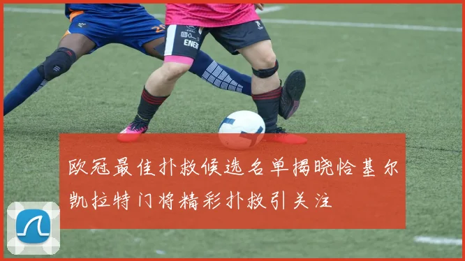 欧冠最佳扑救候选名单揭晓恰基尔凯拉特门将精彩扑救引关注