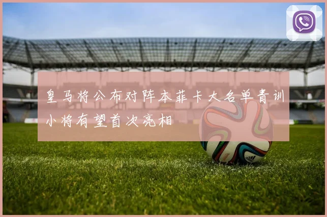 皇马将公布对阵本菲卡大名单青训小将有望首次亮相