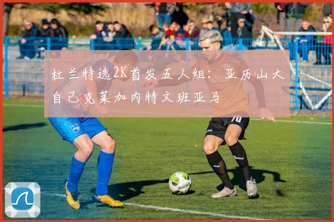杜兰特选2K首发五人组：亚历山大自己克莱加内特文班亚马