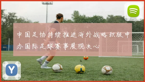 中国足协持续推进海外战略积极申办国际足球赛事展现决心
