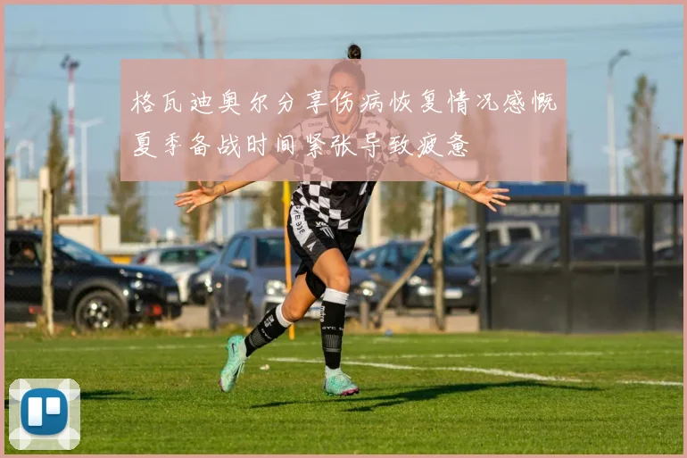 格瓦迪奥尔分享伤病恢复情况感慨夏季备战时间紧张导致疲惫