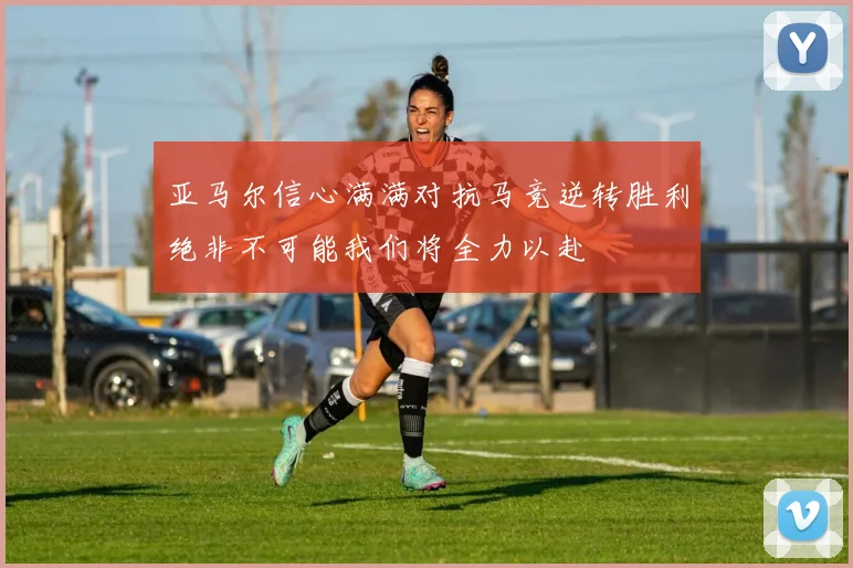 亚马尔信心满满对抗马竞逆转胜利绝非不可能我们将全力以赴
