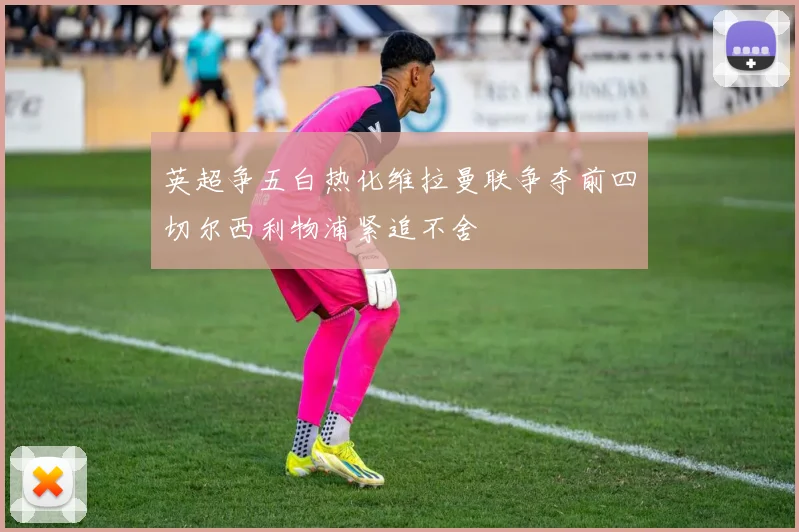 英超争五白热化维拉曼联争夺前四切尔西利物浦紧追不舍