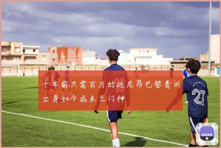 十年前只需百万的迈尼昂巴黎青训出身如今成米兰门神