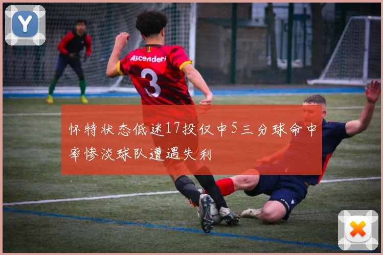 怀特状态低迷17投仅中5三分球命中率惨淡球队遭遇失利
