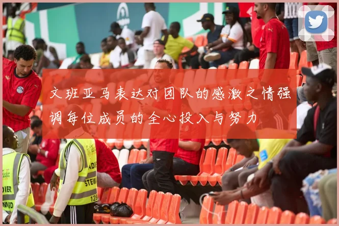 文班亚马表达对团队的感激之情强调每位成员的全心投入与努力